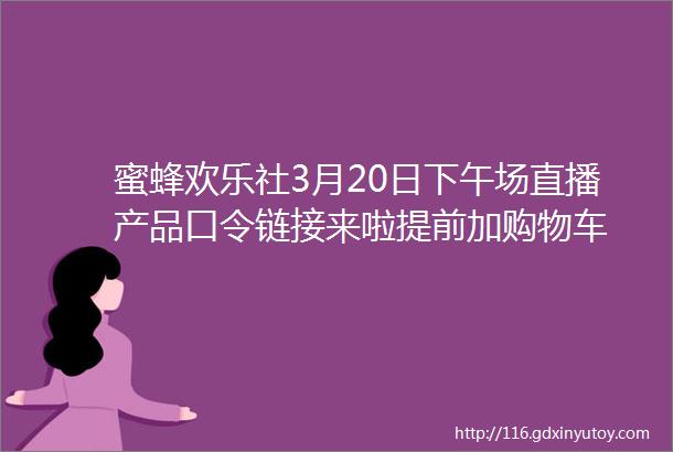 蜜蜂欢乐社3月20日下午场直播产品口令链接来啦提前加购物车