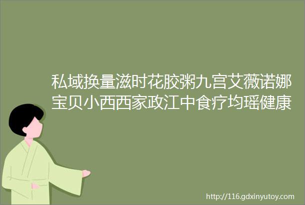 私域换量滋时花胶粥九宫艾薇诺娜宝贝小西西家政江中食疗均瑶健康邀你参与