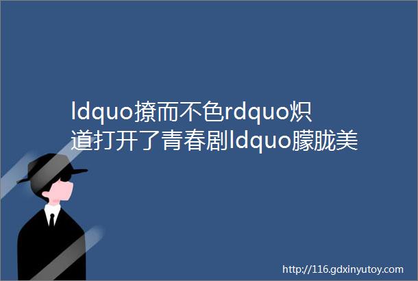 ldquo撩而不色rdquo炽道打开了青春剧ldquo朦胧美rdquo的天花板