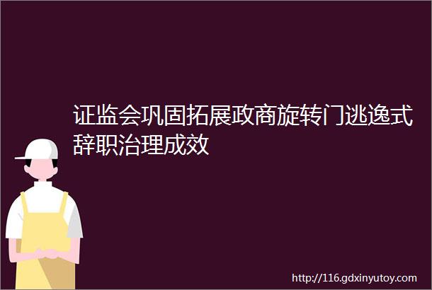 证监会巩固拓展政商旋转门逃逸式辞职治理成效