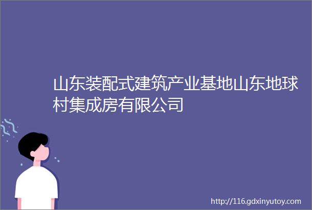 山东装配式建筑产业基地山东地球村集成房有限公司